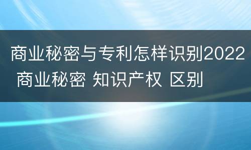 商业秘密与专利怎样识别2022 商业秘密 知识产权 区别