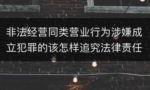 非法经营同类营业行为涉嫌成立犯罪的该怎样追究法律责任