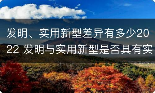 发明、实用新型差异有多少2022 发明与实用新型是否具有实用性