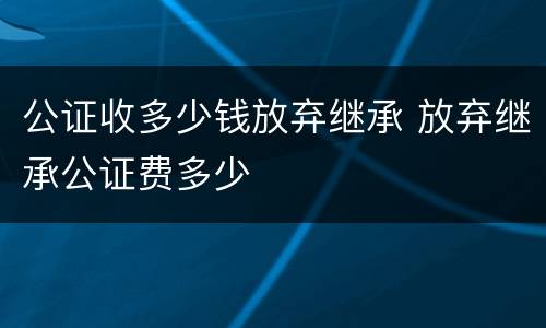 公证收多少钱放弃继承 放弃继承公证费多少