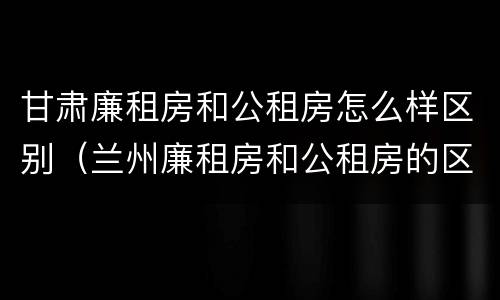 甘肃廉租房和公租房怎么样区别（兰州廉租房和公租房的区别）