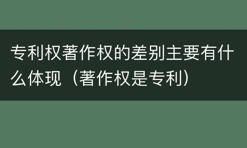 专利权著作权的差别主要有什么体现（著作权是专利）
