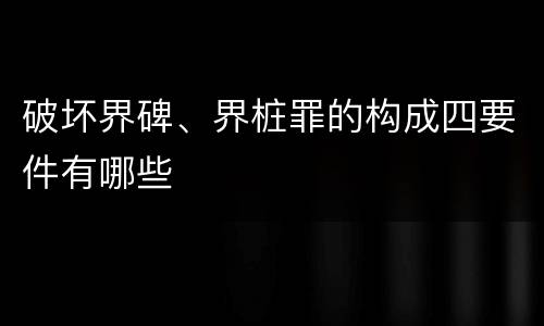 破坏界碑、界桩罪的构成四要件有哪些