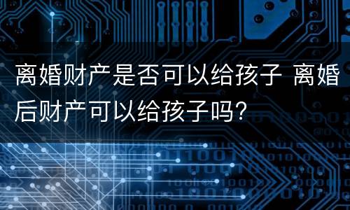 离婚财产是否可以给孩子 离婚后财产可以给孩子吗?