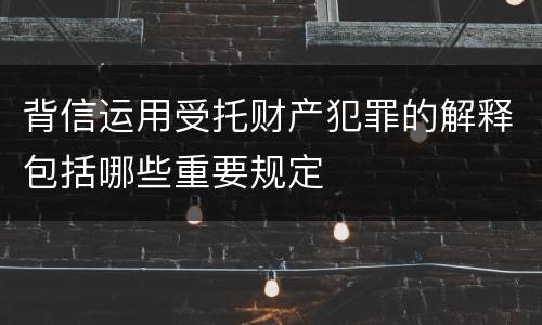 背信运用受托财产犯罪的解释包括哪些重要规定