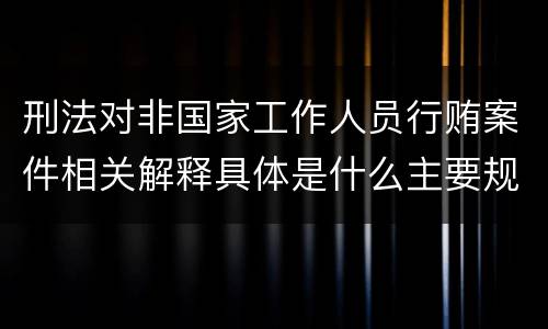 刑法对非国家工作人员行贿案件相关解释具体是什么主要规定