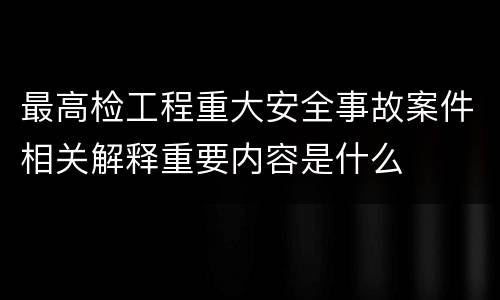 最高检工程重大安全事故案件相关解释重要内容是什么