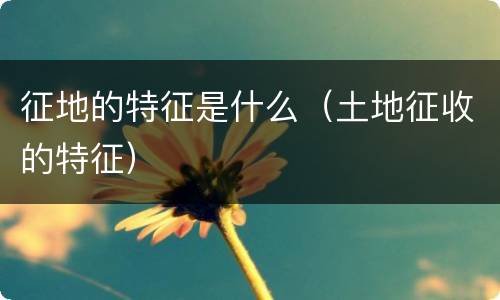 征地的特征是什么（土地征收的特征）
