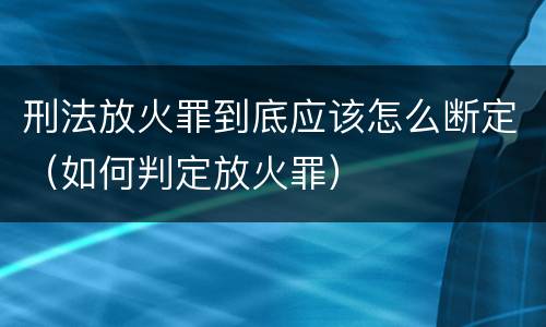 刑法放火罪到底应该怎么断定（如何判定放火罪）