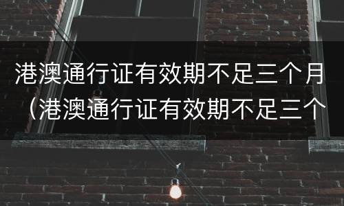 港澳通行证有效期不足三个月（港澳通行证有效期不足三个月还能签注吗）