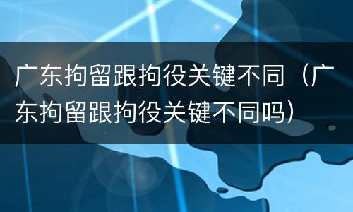 广东拘留跟拘役关键不同（广东拘留跟拘役关键不同吗）