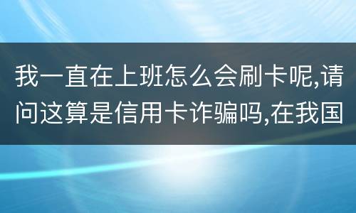 我一直在上班怎么会刷卡呢,请问这算是信用卡诈骗吗,在我国信用卡诈骗是如何判刑的被