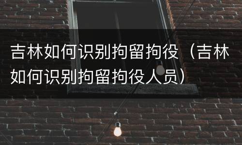 吉林如何识别拘留拘役（吉林如何识别拘留拘役人员）