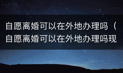 自愿离婚可以在外地办理吗（自愿离婚可以在外地办理吗现在）