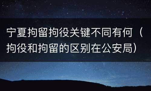 宁夏拘留拘役关键不同有何（拘役和拘留的区别在公安局）