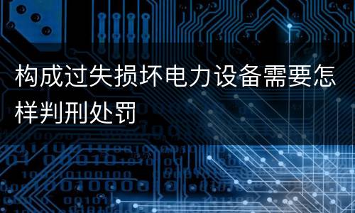 构成过失损坏电力设备需要怎样判刑处罚