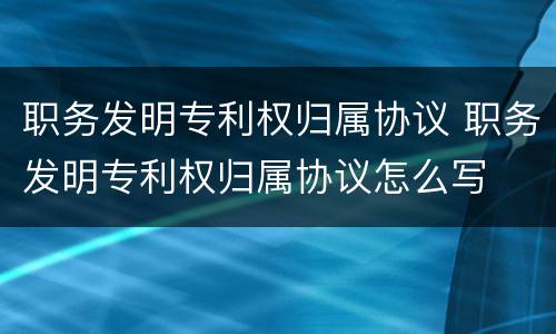 职务发明专利权归属协议 职务发明专利权归属协议怎么写