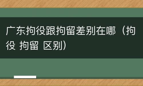广东拘役跟拘留差别在哪（拘役 拘留 区别）