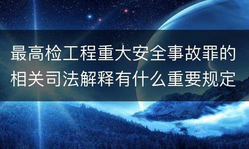 最高检工程重大安全事故罪的相关司法解释有什么重要规定
