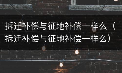 拆迁补偿与征地补偿一样么（拆迁补偿与征地补偿一样么）