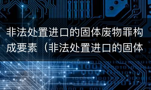 非法处置进口的固体废物罪构成要素（非法处置进口的固体废物罪立案标准）