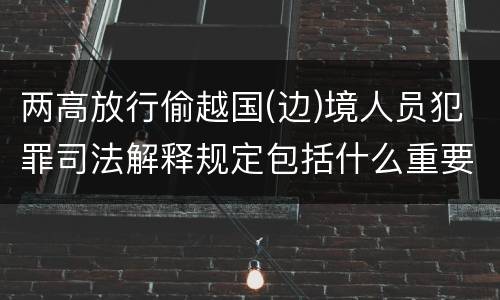 两高放行偷越国(边)境人员犯罪司法解释规定包括什么重要内容