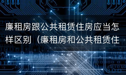 廉租房跟公共租赁住房应当怎样区别（廉租房和公共租赁住房有什么区别）