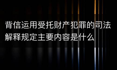 背信运用受托财产犯罪的司法解释规定主要内容是什么