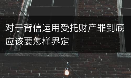 对于背信运用受托财产罪到底应该要怎样界定