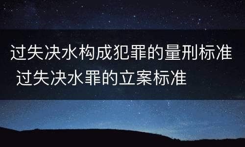 过失决水构成犯罪的量刑标准 过失决水罪的立案标准