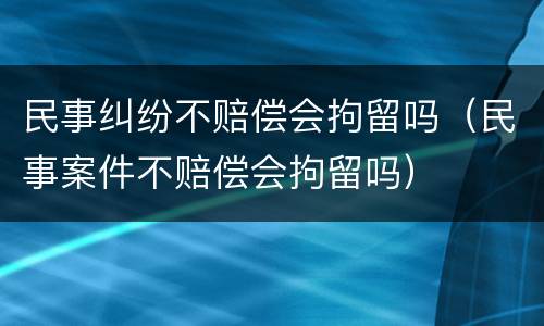 民事纠纷不赔偿会拘留吗（民事案件不赔偿会拘留吗）