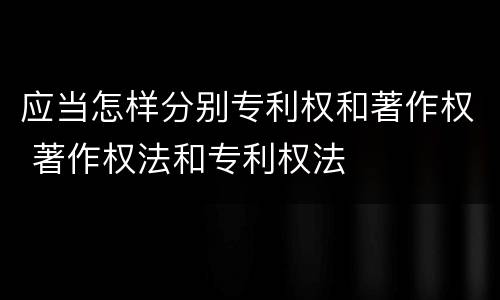 应当怎样分别专利权和著作权 著作权法和专利权法