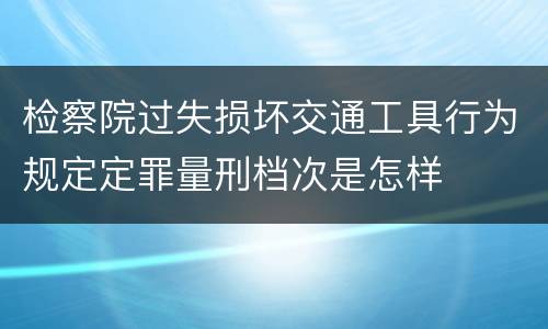 检察院过失损坏交通工具行为规定定罪量刑档次是怎样