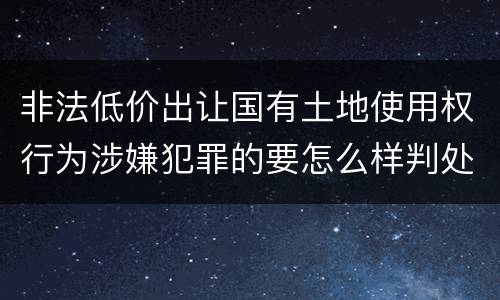 非法低价出让国有土地使用权行为涉嫌犯罪的要怎么样判处