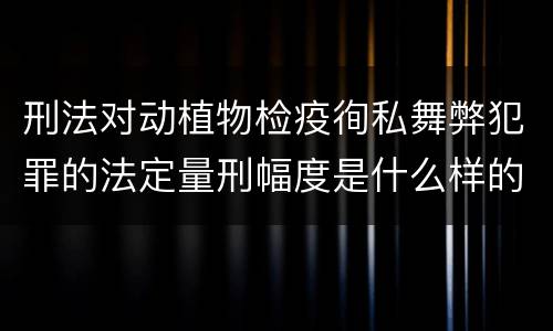 刑法对动植物检疫徇私舞弊犯罪的法定量刑幅度是什么样的