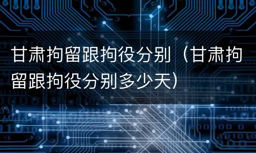 甘肃拘留跟拘役分别（甘肃拘留跟拘役分别多少天）