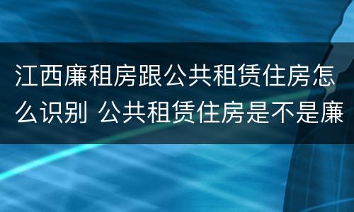 江西廉租房跟公共租赁住房怎么识别 公共租赁住房是不是廉租房