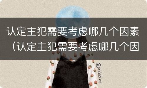 认定主犯需要考虑哪几个因素（认定主犯需要考虑哪几个因素呢）