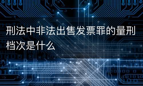 刑法中非法出售发票罪的量刑档次是什么