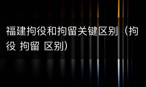 福建拘役和拘留关键区别（拘役 拘留 区别）