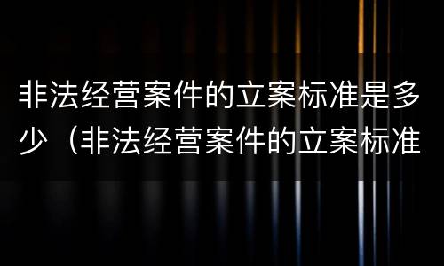非法经营案件的立案标准是多少（非法经营案件的立案标准是多少天）