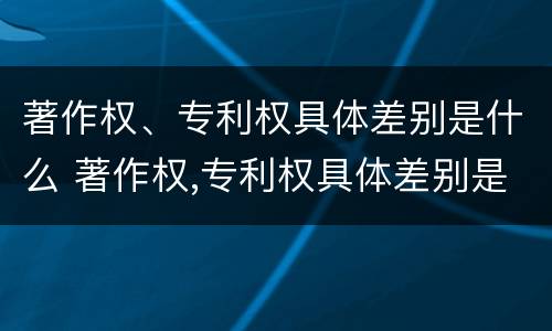 著作权、专利权具体差别是什么 著作权,专利权具体差别是什么
