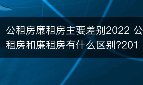 公租房廉租房主要差别2022 公租房和廉租房有什么区别?2019年的