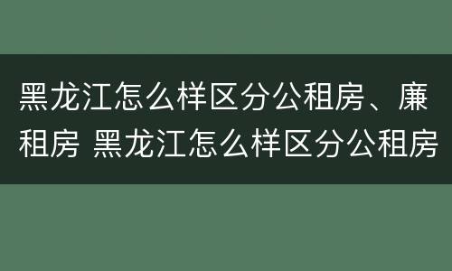黑龙江怎么样区分公租房、廉租房 黑龙江怎么样区分公租房,廉租房和商品房