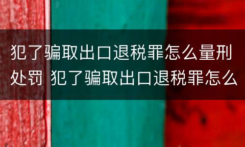 犯了骗取出口退税罪怎么量刑处罚 犯了骗取出口退税罪怎么量刑处罚依据