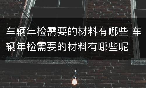 车辆年检需要的材料有哪些 车辆年检需要的材料有哪些呢