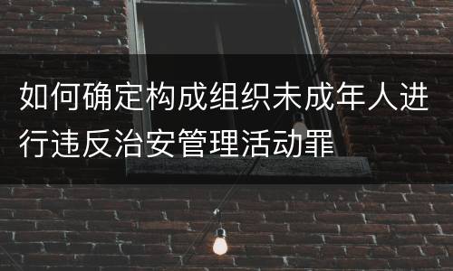 如何确定构成组织未成年人进行违反治安管理活动罪