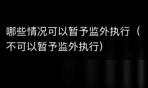 哪些情况可以暂予监外执行（不可以暂予监外执行）