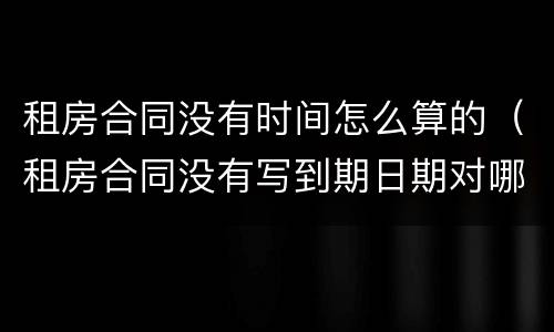 租房合同没有时间怎么算的（租房合同没有写到期日期对哪方约束力大）