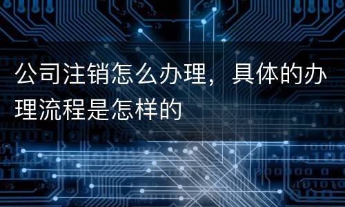 公司注销怎么办理，具体的办理流程是怎样的